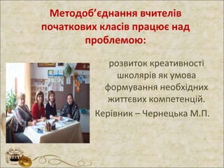 Методоб’єднання вчителів
початкових класів працює над
проблемою:
розвиток креативності
школярів як умова
формування необхідних
життєвих компетенцій.
Керівник – Чернецька М.П.
 