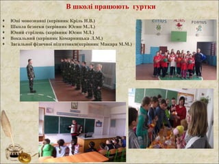 В школі працюють гуртки
 Юні мовознавці (керівник Кріль Н.В.)
 Школа безпеки (керівник Юсип М.Л.)
 Юний стрілець (керівник Юсип МЛ.)
 Вокальний (керівник Комарницька Л.М.)
 Загальної фізичної підготовки(керівник Макара М.М.)
 