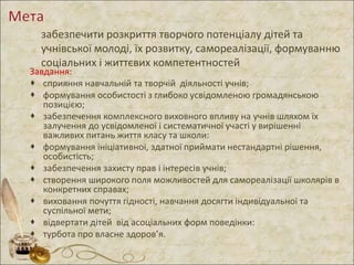 забезпечити розкриття творчого потенціалу дітей та
учнівської молоді, їх розвитку, самореалізації, формуванню
соціальних і життєвих компетентностей
Завдання:
 сприяння навчальній та творчій діяльності учнів;
 формування особистості з глибоко усвідомленою громадянською
позицією;
 забезпечення комплексного виховного впливу на учнів шляхом їх
залучення до усвідомленої і систематичної участі у вирішенні
важливих питань життя класу та школи:
 формування ініціативної, здатної приймати нестандартні рішення,
особистість;
 забезпечення захисту прав і інтересів учнів;
 створення широкого поля можливостей для самореалізації школярів в
конкретних справах;
 виховання почуття гідності, навчання досягти індивідуальної та
суспільної мети;
 відвертати дітей від асоціальних форм поведінки:
 турбота про власне здоров’я.
 