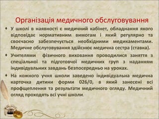 Організація медичного обслуговування
 У школі в наявності є медичний кабінет, обладнання якого
відповідає нормативним вимогам і який регулярно та
своєчасно забезпечується необхідними медикаментами.
Медичне обслуговування здійснює медична сестра (ставка).
 Учителями фізичного виховання проводилися заняття з
спеціальної та підготовчої медичних груп з наданням
індивідуальних завдань безпосередньо на уроках.
 На кожного учня школи заведено індивідуальна медична
карточка дитини форми 026/0, в який занесені всі
профщеплення та результати медичного огляду. Медичний
огляд проходять всі учні школи.
 