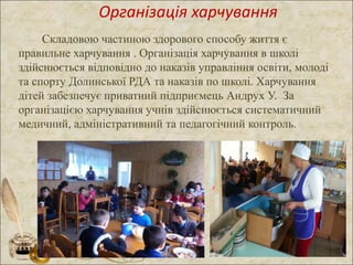 Організація харчування
Складовою частиною здорового способу життя є
правильне харчування . Організація харчування в школі
здійснюється відповідно до наказів управління освіти, молоді
та спорту Долинської РДА та наказів по школі. Харчування
дітей забезпечує приватний підприємець Андрух У. За
організацією харчування учнів здійснюється систематичний
медичний, адміністративний та педагогічний контроль.
 