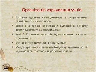 Організація харчування учнів
 Шкільна їдальня функціонувала з дотриманням
санітарно-гігієнічних норм.
 Визначено графік харчування відповідно режиму
школи та вікових категорій дітей.
 Учні 1-11 класів весь рік були охоплені гарячим
харчуванням.
 Меню затверджується і погоджується.
 Медсестра школи вела необхідну документацію та
здійснювала контроль за роботою їдальні.
 