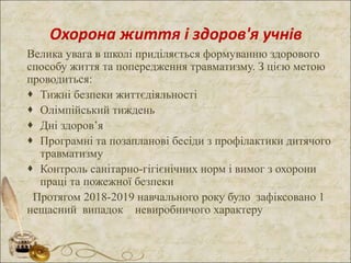 Охорона життя і здоров'я учнів
Велика увага в школі приділяється формуванню здорового
способу життя та попередження травматизму. З цією метою
проводиться:
 Тижні безпеки життєдіяльності
 Олімпійський тиждень
 Дні здоров’я
 Програмні та позапланові бесіди з профілактики дитячого
травматизму
 Контроль санітарно-гігієнічних норм і вимог з охорони
праці та пожежної безпеки
Протягом 2018-2019 навчального року було зафіксовано 1
нещасний випадок невиробничого характеру
 
