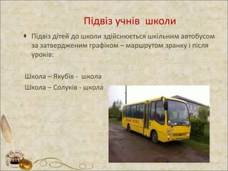 Підвіз учнів школи
 Підвіз дітей до школи здійснюється шкільним автобусом
за затвердженим графіком – маршрутом зранку і після
уроків:
Школа – Якубів - школа
Школа – Солуків - школа
 