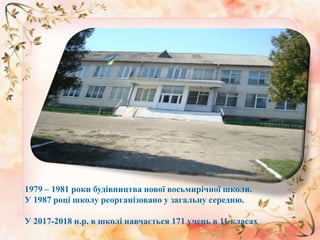 1979 – 1981 роки будівництва нової восьмирічної школи.
У 1987 році школу реорганізовано у загальну середню.
У 2017-2018 н.р. в школі навчається 171 учень в 11 класах
 