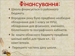 Фінансування:
 Школа фінансується із районного
бюджету.
 Впродовж року було придбано необхідне
обладнання для 1 класу за НУШ,
обладнання для фізичного, хімічного,
біологічного та географічного кабінетів.
 За кошти обласного бюджету придбано
шкільні меблі для трьох кл., 11
комп’ютерів.
 Перекрито частину даху школи.
 