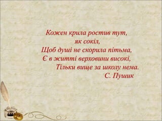 Кожен крила ростив тут,
як сокіл,
Щоб душі не скорила пітьма,
Є в житті верховини високі,
Тільки вище за школу нема.
С. Пушик
 
