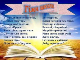 Бог оберігає.
Класи затишні тут, світлі,
Школярі кмітливі.
Вчителі усі привітні,
Мудрі й справедливі.
Рідна школа своїх учнів
Жити научає.
І стежину у майбутнє
Добру прокладає!
В мальовничому куточку,
Де поля просторі,
Де вишневії садочки
І густі діброви.
Там стрічає серцю мила
Солуківська школа.
Поруч церква, там яскраво
Банями сіяє...
Рідну школу Солукова
 