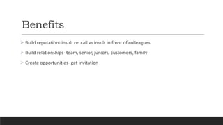 Benefits
 Build reputation- insult on call vs insult in front of colleagues
 Build relationships- team, senior, juniors, customers, family
 Create opportunities- get invitation
 