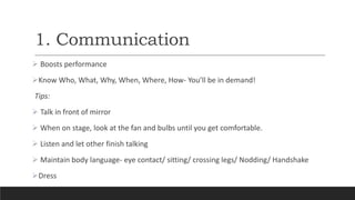 1. Communication
 Boosts performance
Know Who, What, Why, When, Where, How- You’ll be in demand!
Tips:
 Talk in front of mirror
 When on stage, look at the fan and bulbs until you get comfortable.
 Listen and let other finish talking
 Maintain body language- eye contact/ sitting/ crossing legs/ Nodding/ Handshake
Dress
 
