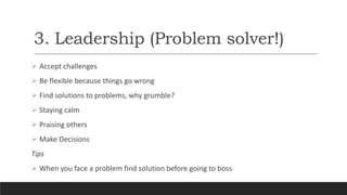 3. Leadership (Problem solver!)
 Accept challenges
 Be flexible because things go wrong
 Find solutions to problems, why grumble?
 Staying calm
 Praising others
 Make Decisions
Tips
 When you face a problem find solution before going to boss
 