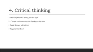 4. Critical thinking
 Thinking + what’s wrong, what’s right
 Change environments and check your decision
 Read, discuss with others
 To generate ideas!
 