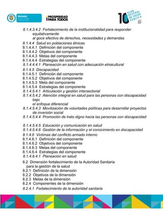 8.1.4.3.4.2 Fortalecimiento de la institucionalidad para responder
equitativamente
al goce efectivo de derechos, necesidades y demandas
8.1.4.4 Salud en poblaciones étnicas
8.1.4.4.1 Definición del componente
8.1.4.4.2 Objetivos del componente
8.1.4.4.3 Metas del componente
8.1.4.4.4 Estrategias del componente
8.1.4.4.4.1 Planeacisnnennóucdonlónnuoeldulasnne nócultural
8.1.4.5 Discapacidad
8.1.4.5.1 Definición del componente
8.1.4.5.2 Objetivos del componente
8.1.4.5.3 Meta del componente
8.1.4.5.4 Estrategias del componente
8.1.4.5.4.1 Articulación y gestión intersectorial
8.1.4.5.4.2 Atención integral en salud para las personas con discapacidad
bajo
el enfoque diferencial
8.1.4.5.4.3 Movilización de voluntades políticas para desarrollar proyectos
de inversión social
8.1.4.5.4.4 Promoción de trato digno hacia las personas con discapacidad
8.1.4.5.4.5 Educación y comunicación en salud
8.1.4.5.4.6 Gestión de la información y el conocimiento en discapacidad
8.1.4.6 Víctimas del conflicto armado interno
8.1.4.6.1 Definición del componente
8.1.4.6.2 Objetivos del componente
8.1.4.6.3 Metas del componente
8.1.4.6.4 Estrategias del componente
8.1.4.6.4.1 Planeación en salud
8.2 Dimensión fortalecimiento de la Autoridad Sanitaria
para la gestión de la salud
8.2.1 Definición de la dimensión
8.2.2 Objetivos de la dimensión
8.2.3 Metas de la dimensión
8.2.4 Componentes de la dimensión
8.2.4.1 Fortalecimiento de la autoridad sanitaria
 