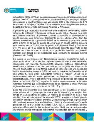 indicadores IDH e ICV han mostrado un crecimiento generalizado durante el
periodo 2000-2005, principalmente en el área urbana; sin embargo, reflejan
diferenciales a nivel territorial, que van desde IDH e ICV menores de 0,70
en Chocó, La Guajira, Córdoba, Sucre y Nariño, hasta mayores de 0,80 en
Bogotá, Santander, Valle del Cauca, Atlántico y Antioquia.
A pesar de que la pobreza ha mostrado una tendencia decreciente, casi la
mitad de la población colombiana continúa siendo pobre. Aunque no existe
en Colombia una serie de pobreza continua comparable en el tiempo, sí se
puede apreciar una tendencia decreciente en los últimos años. Con las
nuevas encuestas de hogares del DANE se ha construido una serie desde
2002 a 2010, en la que se puede observar que en el año 2002 la pobreza
en Colombia era de 53,7%, disminuyendo a 50,3% en el 2005, y finalmente
a 44,1% en el 2010. A pesar de la disminución reciente observada en los
niveles de pobreza, casi la mitad de la población continúa percibiendo
ingresos por debajo de los necesarios para consumir la canasta mínima
(Fedesarrollo, 2012).
En cuanto a los hogares con Necesidades Básicas Insatisfechas NBI, a
nivel nacional, el 19,3% de los hogares tienen al menos una necesidad
relacionada con vivienda, hacinamiento, servicios públicos, dependencia
económica y asistencia escolar. Así mismo, los hogares en situación de
miseria clasificados de esta forma cuando se tiene más de una necesidad
básica insatisfecha fueron el 5,2% del total de hogares de Colombia en el
año 2005. Si bien estos indicadores tienden a reducir, Chocó es el
departamento con el mayor porcentaje de hogares con necesidades
insatisfechas (67,1%), y con el mayor porcentaje de personas por debajo de
línea de pobreza (78,5%), seguido de varios departamentos de la zona
Atlántica; mientras que los departamentos de las regiones Central y Oriental
registran las menores proporciones de NBI, LP y LI.
Entre los determinantes que más contribuyen a los resultados en salud,
cabe señalar el progreso que la educación, la vivienda y el empleo han
tenido en las dos últimas décadas. En materia de educación ha sido el más
notable, pues el país alcanzó la meta de 100% de cobertura bruta para la
educación básica pre-escolar, primaria, y secundaria; pero los logros no han
sido similares en cuanto a analfabetismo (1,8%) y años de educación en la
población de 15 a 24 años (9,2 años) (MEN, 2013). Sin embargo, el nivel
educativo diferencial de las mujeres en edad fértil marca desigualdades
importantes en los principales indicadores relacionados con la fecundidad y
 