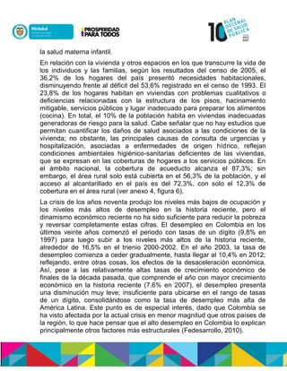 la salud materna infantil.
En relación con la vivienda y otros espacios en los que transcurre la vida de
los individuos y las familias, según los resultados del censo de 2005, el
36,2% de los hogares del país presentó necesidades habitacionales,
disminuyendo frente al déficit del 53,6% registrado en el censo de 1993. El
23,8% de los hogares habitan en viviendas con problemas cualitativos o
deficiencias relacionadas con la estructura de los pisos, hacinamiento
mitigable, servicios públicos y lugar inadecuado para preparar los alimentos
(cocina). En total, el 10% de la población habita en viviendas inadecuadas
generadoras de riesgo para la salud. Cabe señalar que no hay estudios que
permitan cuantificar los daños de salud asociados a las condiciones de la
vivienda; no obstante, las principales causas de consulta de urgencias y
hospitalización, asociadas a enfermedades de origen hídrico, reflejan
condiciones ambientales higiénico-sanitarias deficientes de las viviendas,
que se expresan en las coberturas de hogares a los servicios públicos. En
el ámbito nacional, la cobertura de acueducto alcanza el 87,3%; sin
embargo, el área rural solo está cubierta en el 56,3% de la población, y el
acceso al alcantarillado en el país es del 72,3%, con solo el 12,3% de
cobertura en el área rural (ver anexo 4, figura 6).
La crisis de los años noventa produjo los niveles más bajos de ocupación y
los niveles más altos de desempleo en la historia reciente, pero el
dinamismo económico reciente no ha sido suficiente para reducir la pobreza
y reversar completamente estas cifras. El desempleo en Colombia en los
últimos veinte años comenzó el periodo con tasas de un dígito (9,8% en
1997) para luego subir a los niveles más altos de la historia reciente,
alrededor de 16,5% en el trienio 2000-2002. En el año 2003, la tasa de
desempleo comienza a ceder gradualmente, hasta llegar al 10,4% en 2012;
reflejando, entre otras cosas, los efectos de la desaceleración económica.
Así, pese a las relativamente altas tasas de crecimiento económico de
finales de la década pasada, que comprende el año con mayor crecimiento
económico en la historia reciente (7.6% en 2007), el desempleo presenta
una disminución muy leve; insuficiente para ubicarse en el rango de tasas
de un dígito, consolidándose como la tasa de desempleo más alta de
América Latina. Este punto es de especial interés, dado que Colombia se
ha visto afectada por la actual crisis en menor magnitud que otros países de
la región, lo que hace pensar que el alto desempleo en Colombia lo explican
principalmente otros factores más estructurales (Fedesarrollo, 2010).
 