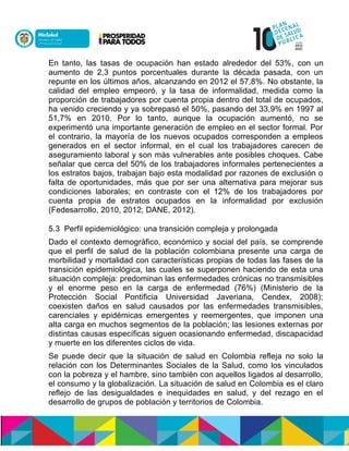 En tanto, las tasas de ocupación han estado alrededor del 53%, con un
aumento de 2,3 puntos porcentuales durante la década pasada, con un
repunte en los últimos años, alcanzando en 2012 el 57,8%. No obstante, la
calidad del empleo empeoró, y la tasa de informalidad, medida como la
proporción de trabajadores por cuenta propia dentro del total de ocupados,
ha venido creciendo y ya sobrepasó el 50%, pasando del 33,9% en 1997 al
51,7% en 2010. Por lo tanto, aunque la ocupación aumentó, no se
experimentó una importante generación de empleo en el sector formal. Por
el contrario, la mayoría de los nuevos ocupados corresponden a empleos
generados en el sector informal, en el cual los trabajadores carecen de
aseguramiento laboral y son más vulnerables ante posibles choques. Cabe
señalar que cerca del 50% de los trabajadores informales pertenecientes a
los estratos bajos, trabajan bajo esta modalidad por razones de exclusión o
falta de oportunidades, más que por ser una alternativa para mejorar sus
condiciones laborales; en contraste con el 12% de los trabajadores por
cuenta propia de estratos ocupados en la informalidad por exclusión
(Fedesarrollo, 2010, 2012; DANE, 2012).
5.3 Perfil epidemiológico: una transición compleja y prolongada
Dado el contexto demográfico, económico y social del país, se comprende
que el perfil de salud de la población colombiana presente una carga de
morbilidad y mortalidad con características propias de todas las fases de la
transición epidemiológica, las cuales se superponen haciendo de esta una
situación compleja: predominan las enfermedades crónicas no transmisibles
y el enorme peso en la carga de enfermedad (76%) (Ministerio de la
Protección Social Pontificia Universidad Javeriana, Cendex, 2008);
coexisten daños en salud causados por las enfermedades transmisibles,
carenciales y epidémicas emergentes y reemergentes, que imponen una
alta carga en muchos segmentos de la población; las lesiones externas por
distintas causas específicas siguen ocasionando enfermedad, discapacidad
y muerte en los diferentes ciclos de vida.
Se puede decir que la situación de salud en Colombia refleja no solo la
relación con los Determinantes Sociales de la Salud, como los vinculados
con la pobreza y el hambre, sino también con aquellos ligados al desarrollo,
el consumo y la globalización. La situación de salud en Colombia es el claro
reflejo de las desigualdades e inequidades en salud, y del rezago en el
desarrollo de grupos de población y territorios de Colombia.
 