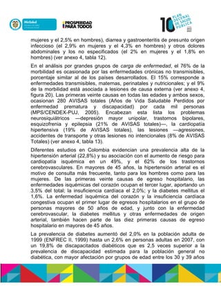 mujeres y el 2,5% en hombres), diarrea y gastroenteritis de presunto origen
infeccioso (el 2,9% en mujeres y el 4,3% en hombres) y otros dolores
abdominales y los no especificados (el 2% en mujeres y el 1,8% en
hombres) (ver anexo 4, tabla 12).
En el análisis por grandes grupos de carga de enfermedad, el 76% de la
morbilidad es ocasionada por las enfermedades crónicas no transmisibles,
porcentaje similar al de los países desarrollados. El 15% corresponde a
enfermedades transmisibles, maternas, perinatales y nutricionales; y el 9%
de la morbilidad está asociada a lesiones de causa externa (ver anexo 4,
figura 20). Las primeras veinte causas en todas las edades y ambos sexos,
ocasionan 280 AVISAS totales (Años de Vida Saludable Perdidos por
enfermedad prematura y discapacidad) por cada mil personas
(MPS/CENDEX-PUJ, 2005). Encabezan esta lista los problemas
neurosiquiátricos —depresión mayor unipolar, trastornos bipolares,
esquizofrenia y epilepsia (21% de AVISAS totales)—, la cardiopatía
hipertensiva (19% de AVISAS totales), las lesiones —agresiones,
accidentes de transporte y otras lesiones no intencionales (8% de AVISAS
Totales) (ver anexo 4, tabla 13).
Diferentes estudios en Colombia evidencian una prevalencia alta de la
hipertensión arterial (22,8%) y su asociación con el aumento de riesgo para
cardiopatía isquémica en un 49%, y el 62% de los trastornos
cerebrovasculares. En mayores de 45 años, la hipertensión arterial es el
motivo de consulta más frecuente, tanto para los hombres como para las
mujeres. De las primeras veinte causas de egreso hospitalario, las
enfermedades isquémicas del corazón ocupan el tercer lugar, aportando un
3,5% del total; la insuficiencia cardíaca el 2,0%; y la diabetes mellitus el
1,6%. La enfermedad isquémica del corazón y la insuficiencia cardíaca
congestiva ocupan el primer lugar de egresos hospitalarios en el grupo de
personas mayores de 50 años de edad, y junto con la enfermedad
cerebrovascular, la diabetes mellitus y otras enfermedades de origen
arterial, también hacen parte de las diez primeras causas de egreso
hospitalario en mayores de 45 años.
La prevalencia de diabetes aumentó del 2,0% en la población adulta de
1999 (ENFREC II, 1999) hasta un 2,6% en personas adultas en 2007, con
un 19,8% de discapacitados diabéticos que es 2,5 veces superior a la
prevalencia de discapacidad estimada para la población general no
diabética, con mayor afectación por grupos de edad entre los 30 y 39 años
 