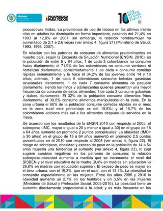 psicoactivas ilícitas. La prevalencia de uso de tabaco en los últimos treinta
días en adultos ha disminuido en forma importante, pasando del 21,4% en
1993 al 12,8% en 2007; sin embargo, la relación hombre/mujer ha
aumentado de 2,1 a 2,6 veces (ver anexo 4, figura 21) (Ministerio de Salud,
1993, 1998, 2007).
En relación con los patrones de consumo de alimentos predominantes en
nuestro país, según la Encuesta de Situación Nutricional (ENSIN, 2010), en
la población de entre 5 y 64 años, 1 de cada 3 colombianos no consume
frutas diariamente; el 71,9% de los colombianos no consume verduras ni
hortalizas diariamente; aproximadamente 1 de cada 4 consume comidas
rápidas semanalmente y lo hace el 34,2% de los jóvenes entre 14 y 18
años; además, 1 de cada 5 colombianos consume bebidas gaseosas
azucaradas diariamente, 1 de cada 7 consume alimentos de paquete
diariamente, siendo los niños y adolescentes quienes presentan una mayor
frecuencia de consumo de estos alimentos; 1 de cada 3 consume golosinas
y dulces diariamente. El 32% de la población consume alimentos fritos
diariamente, el 39,5% consume alimentos manipulados en la calle. En la
zona urbana el 60% de la población consume comidas rápidas en el mes;
en la zona rural este porcentaje es del 19,8%; y el 16,7% de los
colombianos adiciona más sal a los alimentos después de servidos en la
mesa.
De acuerdo con los resultados de la ENSIN 2010 con respecto al 2005, el
sobrepeso (IMC, mayor o igual a 25 y menor o igual a 30) en el grupo de 18
a 64 años aumentó en promedio 2 puntos porcentuales; La obesidad (IMC>
a 30 años) en el grupo de 18 a 64 años aumentó en promedio 2,5 puntos
porcentuales en el 2010 con respecto al 2005 (ver anexo 4, figura 22). El
riesgo de sobrepeso, obesidad y exceso de peso en la población de 14 a 64
años muestra una tendencia al aumento (ver anexo 4, figura 23), lo cual
sugiere cambios negativos en los patrones de consumo; la relación
sobrepeso-obesidad aumenta a medida que se incrementa el nivel del
SISBEN y el nivel educativo de la madre (9,4% en madres sin educación vs
26,8% en madres con educación superior). El exceso de peso es mayor en
el área urbana, con el 19,2%, que en el rural, con el 13,4%. La obesidad se
concentra especialmente en las mujeres. Entre los años 2005 y 2010 la
obesidad aumentó un 2,7% en los hombres y un 3,5% en las mujeres
(Ministerio de Salud y Protección Social, 2005-2010). La obesidad tiene un
aumento directamente proporcional a la edad; y es más frecuente en los
 