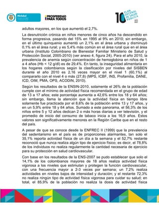 adultos mayores, en los que aumentó el 2,7%.
La desnutrición crónica en niños menores de cinco años ha descendido en
forma progresiva, pasando del 15% en 1995 al 9% en 2010; sin embargo,
en el último quinquenio aumentó un 2,1% en el área urbana y disminuyó
0,1% en el área rural; y es 5,4% más común en el área rural que en el área
urbana (Instituto Colombiano de Bienestar Familiar Ministerio de Salud y
Protección Social, 2005-2010) (ver anexo 4, figura 24). Para el año 2010, la
prevalencia de anemia según concentración de hemoglobina en niños de 1
a 4 años (Hb < 12 g/dl) es de 29,4%. En tanto, la inseguridad alimentaria en
los hogares colombianos según la clasificación por niveles del SISBEN
durante el año 2010 es 2,16 veces mayor en el nivel 1 (60,1%) al
compararlo con el nivel 4 o más (27,8) (MPS, ICBF, INS, Profamilia, DANE,
ICD, OIM, PMA, OPS, ACODIN, 2010).
Según los resultados de la ENSIN-2010, solamente el 26% de la población
cumple con el mínimo de actividad física recomendada en el grupo de edad
de 13 a 17 años; este porcentaje aumenta a 42,6% entre los 18 y 64 años;
sin embargo, llama la atención que la actividad física en tiempo libre
solamente fue practicada por el 8,6% de la población entre 13 y 17 años, y
en un 5,9% entre 18 y 64 años. Sumado a este panorama, el 56,3% de los
niños entre 5 y 12 años dedican 2 o más horas diarias a ver televisión, y el
promedio de inicio del consumo de tabaco inicia a los 16,9 años. Estos
valores son significativamente menores en la Región Caribe que en el resto
del país.
A pesar de que se conoce desde la ENFREC II (1999) que la prevalencia
del sedentarismo en el país es de proporciones alarmantes, tan solo el
35,1% reporta actividad física de un día a la semana y el 52,7% restante
reconoció que nunca realiza algún tipo de ejercicio físico; es decir, el 78,8%
de los individuos no realiza regularmente la cantidad necesaria de ejercicio
para su protección en salud cardiovascular.
Con base en los resultados de la ENS-2007 se pudo establecer que solo el
14,1% de los colombianos mayores de 18 años realiza actividad física
vigorosa a los niveles que estimulan y protegen la función cardiovascular,
con una frecuencia mayor a 2-3 veces por semana; un 7,2% realiza
actividades en niveles bajos de intensidad y duración; y el restante 72,3%
no realiza ningún tipo de actividad física vigorosa para cuidar su salud; en
total, el 85,9% de la población no realiza la dosis de actividad física
 
