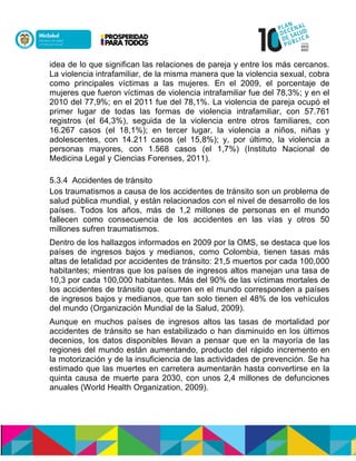 idea de lo que significan las relaciones de pareja y entre los más cercanos.
La violencia intrafamiliar, de la misma manera que la violencia sexual, cobra
como principales víctimas a las mujeres. En el 2009, el porcentaje de
mujeres que fueron víctimas de violencia intrafamiliar fue del 78,3%; y en el
2010 del 77,9%; en el 2011 fue del 78,1%. La violencia de pareja ocupó el
primer lugar de todas las formas de violencia intrafamiliar, con 57.761
registros (el 64,3%), seguida de la violencia entre otros familiares, con
16.267 casos (el 18,1%); en tercer lugar, la violencia a niños, niñas y
adolescentes, con 14.211 casos (el 15,8%); y, por último, la violencia a
personas mayores, con 1.568 casos (el 1,7%) (Instituto Nacional de
Medicina Legal y Ciencias Forenses, 2011).
5.3.4 Accidentes de tránsito
Los traumatismos a causa de los accidentes de tránsito son un problema de
salud pública mundial, y están relacionados con el nivel de desarrollo de los
países. Todos los años, más de 1,2 millones de personas en el mundo
fallecen como consecuencia de los accidentes en las vías y otros 50
millones sufren traumatismos.
Dentro de los hallazgos informados en 2009 por la OMS, se destaca que los
países de ingresos bajos y medianos, como Colombia, tienen tasas más
altas de letalidad por accidentes de tránsito: 21,5 muertos por cada 100,000
habitantes; mientras que los países de ingresos altos manejan una tasa de
10,3 por cada 100,000 habitantes. Más del 90% de las víctimas mortales de
los accidentes de tránsito que ocurren en el mundo corresponden a países
de ingresos bajos y medianos, que tan solo tienen el 48% de los vehículos
del mundo (Organización Mundial de la Salud, 2009).
Aunque en muchos países de ingresos altos las tasas de mortalidad por
accidentes de tránsito se han estabilizado o han disminuido en los últimos
decenios, los datos disponibles llevan a pensar que en la mayoría de las
regiones del mundo están aumentando, producto del rápido incremento en
la motorización y de la insuficiencia de las actividades de prevención. Se ha
estimado que las muertes en carretera aumentarán hasta convertirse en la
quinta causa de muerte para 2030, con unos 2,4 millones de defunciones
anuales (World Health Organization, 2009).
 