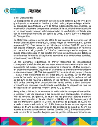 5.3.5 Discapacidad
La discapacidad es una condición que afecta a la persona que la vive, pero
que impacta en su entorno familiar y social, dado que puede llegar a limitar
su capacidad para trabajar y vivir de forma independiente. Sin embargo, la
información disponible que permita caracterizar la situación de discapacidad
en un continuo del proceso salud-enfermedad es insuficiente, contando solo
con la información derivada del censo de 2005, la ENS 2007 y el Registro
de Discapacidad.
En Colombia, según el censo de 2005, la prevalencia de personas con al
menos una limitación fue del 6,3%, siendo mayor en hombres (6,6%) que en
mujeres (6,1%). Para entonces, se calcula que existían 2’651.701 personas
con alguna limitación. Según la misma fuente, la discapacidad en hombres
se concentra en el grupo de 0 a 35 años; mientras que en las mujeres, la
mayor proporción está en las adultas mayores, presumiblemente debido a
las diferentes formas de discapacidad asociadas a las condiciones sociales,
económicas y de violencia.
En las personas registradas, la mayor frecuencia de discapacidad
corresponde a deficiencias en funciones o estructuras relacionadas con el
movimiento del cuerpo, miembros superiores e inferiores (48,4%); le siguen,
en orden de importancia, aquellas en las cuales se encuentra comprometido
el sistema nervioso (41,7%); los ojos (40,7%); las estructuras de voz y habla
(18,5%); y las deficiencias en los oídos (18,7%) (Gómez, 2010). Por otra
parte, la demanda de ayudas especiales para el manejo de la discapacidad
es del 32% en las mujeres y del 25% en los hombres, mientras que solo el
56% de los que requieren dispositivos han tenido acceso a ellos. La mayor
proporción de personas con demanda insatisfecha de dispositivos para su
discapacidad son personas jóvenes, entre 12 y 29 años.
Aunque las políticas de inclusión social están orientadas a permitir o facilitar
el acceso y uso de espacios a las personas con discapacidad, el acceso
real es limitado. En general, el 48,5% de las personas percibe barreras
físicas para transitar en la vía pública; el 34,4% enfrenta barreras para el
uso del transporte público; el 21,8% no disfruta de parques; el 12,7% no
accede a centros educativos; el 16,5% tiene problemas en sus lugares de
trabajo; el 14,2% percibe barreras en las entidades de salud; el 17,7% no
accede a centros comerciales ni tiendas (Gómez, 2010). La discapacidad es
más recurrente en aquellos hogares pobres, por las difíciles condiciones de
 