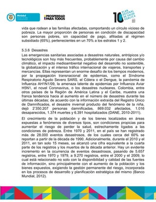 vida que rodean a las familias afectadas, comportando un círculo vicioso de
pobreza. La mayor proporción de personas en condición de discapacidad
son personas pobres, sin capacidad de pago, afiliadas al régimen
subsidiado (65%), pertenecientes en un 70% a los estratos 1 y 2.
5.3.6 Desastres
Las emergencias sanitarias asociadas a desastres naturales, antrópicos y/o
tecnológicos son hoy más frecuentes, probablemente por causa del cambio
climático, el impacto medioambiental negativo del desarrollo no sostenible,
la globalización y el intenso tráfico internacional de viajeros, transportes y
mercancías. Ellas representan un enorme desafío de los tiempos modernos,
por la propagación transnacional de epidemias, como el Síndrome
Respiratorio Agudo Severo SARS, el Cólera o el Dengue, la pandemia de
Influenza AH1N1/09, la amenaza latente de epidemias por Influenza Aviar
H5N1, el novel Coronavirus, o los desastres nucleares. Colombia, entre
otros países de la Región de América Latina y el Caribe, muestra una
franca tendencia hacia al aumento en el número de desastres durante las
últimas décadas; de acuerdo con la información extraída del Registro Único
de Damnificados, el desastre invernal producto del fenómeno de la niña,
dejó 2’350.207 personas damnificadas, 869.032 afectados, 1.016
desaparecidos, 1.374 muertes y 6.391 hospitalizados (DANE, 2010-2011).
El crecimiento de la población y de los bienes localizados en áreas
expuestas a fenómenos de diversos tipos, son condiciones propicias para
aumentar el riesgo de perder la salud, estrechamente ligados a las
condiciones de pobreza. Entre 1970 y 2011, en el país se han registrado
más de 28.000 eventos desastrosos, de los cuales cerca del 60% se
reportan a partir de la década de 1990. Adicionalmente, durante el 2010 y el
2011, en tan solo 15 meses, se alcanzó una cifra equivalente a la cuarta
parte de los registros y los muertos de la década anterior. Hay un evidente
incremento en la ocurrencia de eventos desastrosos, pasando de 5.657
registros, entre 1970 y 1979, a 9.270 registros, entre el 2000 y el 2009, lo
cual está relacionado no solo con la disponibilidad y calidad de las fuentes
de información, sino principalmente con el aumento de la población y los
bienes expuestos, exigiendo la gestión permanente del riesgo, incorporada
en los procesos de desarrollo y planificación estratégica del mismo (Banco
Mundial, 2012).
 