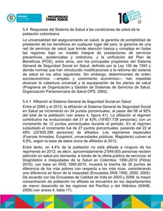 5.4 Respuesta del Sistema de Salud a las condiciones de salud de la
población colombiana
La universalidad del aseguramiento en salud, la garantía de portabilidad de
prestación de los beneficios en cualquier lugar del país, la garantía de una
red de servicios de salud que brinde atención básica y compleja en todas
las regiones bajo un modelo integral de prestaciones de servicios
preventivos, asistenciales y colectivos, y la unificación del Plan de
Beneficios (POS), entre otros, son los principales propósitos del Sistema
General de Seguridad Social en Salud, definido por la Ley 100 de 1993 y
demás normas que han introducido modificaciones a la reforma del sistema
de salud en los años siguientes. Sin embargo, determinantes de orden
socioeconómico —empleo y crecimiento económico— han impedido
alcanzar la cobertura universal y la equiparación de los planes de salud
(Programa de Organización y Gestión de Sistemas de Servicios de Salud,
Organización Panamericana de Salud OPS, 2002).
5.4.1 Afiliación al Sistema General de Seguridad Social en Salud
Entre el 2000 y el 2012, la afiliación al Sistema General de Seguridad Social
en Salud se incrementó en 34 puntos porcentuales, al pasar del 58 al 92%
del total de la población (ver anexo 4, figura 41). La afiliación al régimen
contributivo ha evolucionado del 31 al 43% (19’957.739 personas), con un
incremento de 12 puntos porcentuales durante el periodo. En el régimen
subsidiado el incremento fue de 27 puntos porcentuales, pasando del 22 al
49% (22’605.295 personas) de afiliados. Los regímenes especiales
(Fuerzas Armadas, Ecopetrol, universidades públicas, Magisterio) cubren el
4,6%, según la base de datos única de afiliados al 2012.
Entre tanto, un 4,4% de la población no está afiliada a ninguno de los
regímenes en 2012; es decir, aproximadamente 2’049.600 personas reciben
atención en salud por demanda, a través de la oferta pública de servicios; el
Diagnóstico e Inequidades de la Salud en Colombia: 1990-2010 (Flórez
2010), con base en DHS 1995-2010, muestra la brecha de 30 puntos de
diferencia de los más pobres con respecto a los más ricos, considerando
una diferencia en favor de la inequidad (Encuestas DHS 1990, 2000, 2005).
De acuerdo con las Encuestas de Calidad de Vida en 2003 y 2008, la mayor
concentración de población no afiliada se encuentra en los departamentos
de menor desarrollo de las regiones del Pacífico y del Atlántico (DANE,
2008) (ver anexo 4, tabla 17).
 