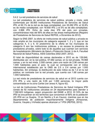 5.4.2 La red prestadora de servicios de salud
La red prestadora de servicios de salud pública, privada y mixta, está
conformada por 56.800 Instituciones Prestadoras de Servicios de Salud
IPS; el 62.1% de la red es de baja complejidad, con 35.282 IPS; el 32.8%
es de media complejidad, con 18.650 IPS; y el 5% es de alta complejidad,
con 2.868 IPS. Ocho de cada diez IPS del país son privadas,
concentrándose más del 90% de ellas en las áreas metropolitanas (Registro
de Prestadores de Servicios de Salud REPSS, a Diciembre de 2012).
Según la ENS 2007, la oferta de instituciones de salud pública y privada es
más amplia en los municipios de categoría especial 1, 2 y 3, que en las
categorías 4, 5 y 6. El predominio de la oferta en los municipios de
categoría 6 son las instituciones públicas, y es escasa la presencia de
prestadores privados, sobre todo la de aquellos que cuentan con servicios
de hospitalización (Ministerio de Salud y Protección Social, U de A, Facultad
Nacional de Salud Pública, ASIS Colombia 2002-2007, 2012).
El total de disponibilidad de camas declaradas a 2012 es de 139.646,
distribuidas así: en la red pública, 57.582 camas; en la red privada, 78.968
camas; y en la red mixta, 2.500 camas; para una razón de 2.96 camas por
1.000 habitantes para el país; la cual se corresponde con el índice
internacional establecido por la OMS de 2.5 ± 0.4 camas por 1.000
habitantes. Sin embargo, la distribución de este índice es de 1.2 en la red
pública; en contraste con la red privada, que cuenta con 1.68 camas por
1.000 habitantes.
La red mixta de prestadores de servicios de salud en el 2012 cuenta con
272 IPS, y una razón de 0.05 por 1.000 personas, la mayor parte
concentradas en la zona Caribe (ver anexo 4, figura 42).
La red de Instituciones Prestadoras de Servicios de Salud Indígena IPSI
consta de 92 instituciones ubicadas en 24 departamentos para atender a
1’392.623 indígenas, según proyección del DANE a 2012. El 53% de las
IPSI se encuentran en los territorios que concentran el 60% de la población
(25 IPSI en La Guajira, 13 en Nariño y 9 en Cauca), mientras que en los
departamentos de población mayoritariamente indígena (Amazonas,
Guainía, Vaupés y Vichada) apenas alcanzan a 7 IPSI (REPSS, 2012).
 