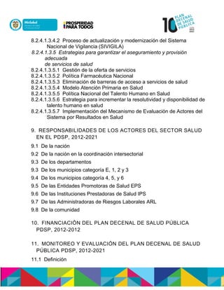 8.2.4.1.3.4.2 Proceso de actualización y modernización del Sistema
Nacional de Vigilancia (SIVIGILA)
8.2.4.1.3.5 Estrategias para garantizar el aseguramiento y provisión
adecuada
de servicios de salud
8.2.4.1.3.5.1 Gestión de la oferta de servicios
8.2.4.1.3.5.2 Política Farmacéutica Nacional
8.2.4.1.3.5.3 Eliminación de barreras de acceso a servicios de salud
8.2.4.1.3.5.4 Modelo Atención Primaria en Salud
8.2.4.1.3.5.5 Política Nacional del Talento Humano en Salud
8.2.4.1.3.5.6 Estrategia para incrementar la resolutividad y disponibilidad de
talento humano en salud
8.2.4.1.3.5.7 Implementación del Mecanismo de Evaluación de Actores del
Sistema por Resultados en Salud
9. RESPONSABILIDADES DE LOS ACTORES DEL SECTOR SALUD
EN EL PDSP, 2012-2021
9.1 De la nación
9.2 De la nación en la coordinación intersectorial
9.3 De los departamentos
9.3 De los municipios categoría E, 1, 2 y 3
9.4 De los municipios categoría 4, 5, y 6
9.5 De las Entidades Promotoras de Salud EPS
9.6 De las Instituciones Prestadoras de Salud IPS
9.7 De las Administradoras de Riesgos Laborales ARL
9.8 De la comunidad
10. FINANCIACIÓN DEL PLAN DECENAL DE SALUD PÚBLICA
PDSP, 2012-2012
11. MONITOREO Y EVALUACIÓN DEL PLAN DECENAL DE SALUD
PÚBLICA PDSP, 2012-2021
11.1 Definición
 