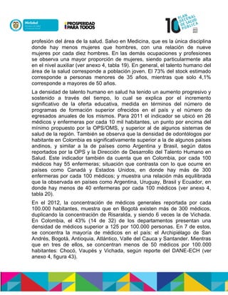 profesión del área de la salud. Salvo en Medicina, que es la única disciplina
donde hay menos mujeres que hombres, con una relación de nueve
mujeres por cada diez hombres. En las demás ocupaciones y profesiones
se observa una mayor proporción de mujeres, siendo particularmente alta
en el nivel auxiliar (ver anexo 4, tabla 19). En general, el talento humano del
área de la salud corresponde a población joven. El 73% del stock estimado
corresponde a personas menores de 35 años, mientras que solo 4,1%
corresponde a mayores de 50 años.
La densidad de talento humano en salud ha tenido un aumento progresivo y
sostenido a través del tiempo, lo cual se explica por el incremento
significativo de la oferta educativa, medida en términos del número de
programas de formación superior ofrecidos en el país y el número de
egresados anuales de los mismos. Para 2011 el indicador se ubicó en 26
médicos y enfermeras por cada 10 mil habitantes, un punto por encima del
mínimo propuesto por la OPS/OMS, y superior al de algunos sistemas de
salud de la región. También se observa que la densidad de odontólogos por
habitante en Colombia es significativamente superior a la de algunos países
andinos, y similar a la de países como Argentina y Brasil, según datos
reportados por la OPS y la Dirección de Desarrollo del Talento Humano en
Salud. Este indicador también da cuenta que en Colombia, por cada 100
médicos hay 55 enfermeras; situación que contrasta con lo que ocurre en
países como Canadá y Estados Unidos, en donde hay más de 300
enfermeras por cada 100 médicos; y muestra una relación más equilibrada
que la observada en países como Argentina, Uruguay, Brasil y Ecuador, en
donde hay menos de 40 enfermeras por cada 100 médicos (ver anexo 4,
tabla 20).
En el 2012, la concentración de médicos generales reportada por cada
100.000 habitantes, muestra que en Bogotá existen más de 300 médicos,
duplicando la concentración de Risaralda, y siendo 6 veces la de Vichada.
En Colombia, el 43% (14 de 32) de los departamentos presentan una
densidad de médicos superior a 125 por 100.000 personas. En 7 de estos,
se concentra la mayoría de médicos en el país: el Archipiélago de San
Andrés, Bogotá, Antioquia, Atlántico, Valle del Cauca y Santander. Mientras
que en tres de ellos, se concentran menos de 50 médicos por 100.000
habitantes: Chocó, Vaupés y Vichada, según reporte del DANE-ECH (ver
anexo 4, figura 43).
 