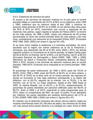 5.4.5 Coberturas de servicios de salud
El acceso a los servicios de atención materna en el país para el control
prenatal refleja un crecimiento del 79,7% al 82% en la cobertura, entre 1985
y 1990; cobertura que se mantuvo hasta el año 1995, y continuó en
ascenso hasta alcanzar el 90,8% en el 2000; en los últimos diez años pasó
del 90,8 al 97% en 2010; crecimiento que ocurrió a expensas de las
maternas más pobres, según reporta el estudio de Flórez (2007): la brecha
de los más pobres, de 1990 a 2005, redujo una diferencia de 40 puntos
porcentuales en favor del control prenatal entre las más pobres y las más
ricas, considerando una reducción en la inequidad (Flórez 2007, Encuestas
DHS 1990, 2000, 2005) (ver anexo 4, figuras 44 y 45).
Si se toma como medida la asistencia a 4 controles prenatales, da como
resultado que la región con menor cobertura es la de la Amazonia y
Orinoquia, que descendió del 68 al 61,6% entre 2005 y 2010; las demás
regiones tuvieron un incremento en el mismo periodo: la región Caribe pasó
del 80 al 83,8%; la Oriental, del 81 al 85%; y la del Pacífico, del 81 al 86,3%
(Encuesta Nacional de Demografía y Salud ENDS 1990, 1995 y 2000)
(Ministerio de Salud y Protección Social, Indicadores Básicos de Salud,
2003 a 2010. Acceso a los servicios de atención materna para el control
prenatal, 1985-2010. Evolución de la inequidad en el control prenatal, 1990-
2005).
El porcentaje de parto institucional, de 1990 a 2010, pasó del 76,3% al
98,6%. Entre 1990 y 2000, pasó del 84,8% al 94,4% en el área urbana, y
del 59,7% al 70,6% en el área rural; en el mismo periodo, las regiones en
donde se encuentra la más baja cobertura corresponde a la región del
Atlántico, con el 64,7%; seguida de la oriental, con el 76,6%; y la del
Pacífico, con el 72,1%. La mejor cobertura, desde el año 1990 hasta el
2000, la reporta Bogotá, con el 93,4% y el 97,2%, respectivamente. El
porcentaje de partos atendidos por personal calificado pasó del 96,4% al
98,7%, entre el 2005 y el 2010, superando la meta programada para el
2014, sobre un cumplimiento del 95%: de cada 10 partos, 9 son atendidos
por médicos; los partos atendidos por parteras disminuyeron del 2,7% al
0,78% (ENDS 1990,1995 y 2000) (ver anexo 4, figuras 46 y 47).
En relación con la detección temprana del cáncer cérvico-uterino, todas las
mujeres colombianas entre 25 y 69 años de edad y las menores de 25 años
con vida sexual activa tienen derecho a la citología sin costo. Entre el 2005
 