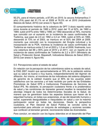 92,2%, para el mismo periodo, a 87,9% en 2010; la vacuna Antiamarílica (1
año) (FA) pasó del 81,1% en el 2008 al 78,5% en el 2010 (Indicadores
Básicos de Salud, 2010) (ver anexo 4, figura 48).
El comportamiento histórico de la cobertura de DPT 3 dosis reportó varios
picos durante el periodo de 1980 a 2012: pasó del 15 al 62%, de 1980 a
1984; subió al 87% entre 1985 y 1990; en 1992 descendió al 78%, momento
que coincidió con el aumento en la incidencia de casos confirmados de
Tosferina, que pasó de 2,5 en 1992 a 4,4 en 1994, subió al 93% en 1995,
descendió al 73% en el 2003, se mantuvo en el 92% del 2004 al 2009,
momento que coincidió con la incorporación del Sivigila individual y la
incorporación de la PCR, mientras la incidencia de casos confirmados de
Tosferina se mantuvo entre 0,3 en el 2003 y 1,0 en el 2009; finalmente, tuvo
una cobertura del 88 y 85% para el 2010 y el 2011, con un reporte en la
incidencia de casos confirmados de Tosferina de 2,2 a 2011 (Ministerio de
Salud y Protección Social, Mapaisoft, Indicadores Básicos de Salud 2003 a
2010) (ver anexo 4, figura 49).
5.5 Percepciones sobre el estado de salud
En relación con la percepción de los colombianos sobre su estado de salud,
la ENS 2007 mostró que aproximadamente el 76% de la población estima
que su salud es buena o muy buena, independientemente del régimen de
afiliación. Así mismo, el monitoreo de los indicadores del sistema obligatorio
de garantía de la calidad muestra que el 80% de los usuarios están
satisfechos con los servicios y el trato recibido por parte de las Entidades
Promotoras de Salud EPS e Instituciones Prestadoras de Servicios de
Salud IPS. No obstante, la percepción ciudadana frente a la problemática
de salud y las condiciones de bienestar general resaltan la necesidad del
abordaje integral de todos los Determinantes Sociales de la Salud, de
manera que se garanticen todos los aspectos básicos que hacen de la
seguridad humana, en todas sus acepciones, el eje del desarrollo humano y
social, superando desigualdades e inequidades en salud y con la máxima
participación social en todas las decisiones. Desde la perspectiva
ciudadana, el Plan Decenal de Salud Pública se concibe como la
oportunidad para articular un conjunto de estrategias y acciones sociales
que conlleven al bienestar general, reconociendo todas las diversidades.
Para concluir, en relación con los logros obtenidos en el desarrollo del Plan
 