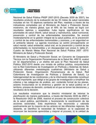 Nacional de Salud Pública PNSP 2007-2010 (Decreto 3039 de 2007), los
resultados producto de la evaluación de las 35 metas de salud nacionales
incluidas en los 10 objetivos sanitarios del Plan, medidos a través de los
indicadores compilados por el Ministerio de Salud y Protección Social,
mostraron, de manera global, que el 49% de las metas se logró con
resultados óptimos y aceptables; hubo logros significativos en las
prioridades de salud infantil, salud sexual y reproductiva, salud nutricional,
prevención y control de las enfermedades transmisibles. Se avanzó
moderadamente en la gestión integral de la salud pública, en la prevención
y control de las enfermedades transmisibles y zoonosis, y en seguridad en
el ambiente laboral. La agenda inconclusa se centró principalmente en
salud mental, salud ambiental, salud oral, en la prevención y control de las
enfermedades no transmisibles y en discapacidad (ver anexo 4, tabla 21,
Cuadro de Mando Metas Plan Nacional de Salud Pública 2007 -2010.
Ministerio de Salud y Protección Social)
El Ministerio de Salud y Protección Social, en Convenio de Cooperación
Técnica con la Organización Panamericana de la Salud No. 485/10, evaluó
en 32 departamentos y un distrito del país el Plan Nacional de Salud
Pública 2007-2010 desde una mirada de política pública, conjuntamente
con la Red Colombiana de Investigación en Políticas y Sistemas de Salud,
utilizando diferentes metodologías cualitativas (Ministerio de Salud y
Protección Social, Organización Panamericana de la Salud, Red
Colombiana de Investigación de Políticas y Sistemas de Salud). La
heterogeneidad de las condiciones y de la información disponible constituyó
un reto importante, que obligó a los grupos de investigación a simplificar los
criterios y las categorías de análisis, así: contenido formal de los planes,
actores involucrados en la dinámica y gestión de la salud pública en el
territorio, proceso de decisión, contexto en el que se toman las decisiones, y
resultados de la decisión.
Los resultados mostraron que la directriz ministerial de retomar la
planificación de manera participativa, a través del Decreto 3039 de 2007 y
la Resolución 0425 de 2008, reactivó el proceso de construcción colectiva
de la salud pública, permitiendo y favoreciendo la coordinación de las
acciones sectoriales. Esta experiencia fue reconocida y valorada
positivamente por la mayoría de los actores en las diferentes regiones. No
obstante, se identificó la necesidad de fortalecer: a) la capacidad de
reconocer las lecciones aprendidas y mejorar el proceso; b) la calidad de
 