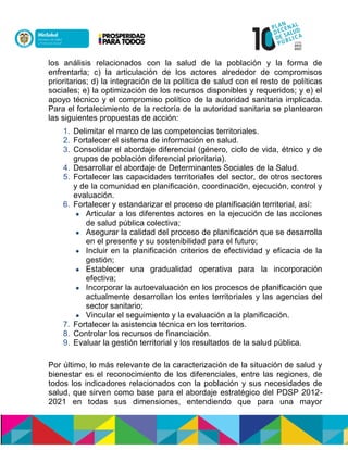 los análisis relacionados con la salud de la población y la forma de
enfrentarla; c) la articulación de los actores alrededor de compromisos
prioritarios; d) la integración de la política de salud con el resto de políticas
sociales; e) la optimización de los recursos disponibles y requeridos; y e) el
apoyo técnico y el compromiso político de la autoridad sanitaria implicada.
Para el fortalecimiento de la rectoría de la autoridad sanitaria se plantearon
las siguientes propuestas de acción:
1. Delimitar el marco de las competencias territoriales.
2. Fortalecer el sistema de información en salud.
3. Consolidar el abordaje diferencial (género, ciclo de vida, étnico y de
grupos de población diferencial prioritaria).
4. Desarrollar el abordaje de Determinantes Sociales de la Salud.
5. Fortalecer las capacidades territoriales del sector, de otros sectores
y de la comunidad en planificación, coordinación, ejecución, control y
evaluación.
6. Fortalecer y estandarizar el proceso de planificación territorial, así:
 Articular a los diferentes actores en la ejecución de las acciones
de salud pública colectiva;
 Asegurar la calidad del proceso de planificación que se desarrolla
en el presente y su sostenibilidad para el futuro;
 Incluir en la planificación criterios de efectividad y eficacia de la
gestión;
 Establecer una gradualidad operativa para la incorporación
efectiva;
 Incorporar la autoevaluación en los procesos de planificación que
actualmente desarrollan los entes territoriales y las agencias del
sector sanitario;
 Vincular el seguimiento y la evaluación a la planificación.
7. Fortalecer la asistencia técnica en los territorios.
8. Controlar los recursos de financiación.
9. Evaluar la gestión territorial y los resultados de la salud pública.
Por último, lo más relevante de la caracterización de la situación de salud y
bienestar es el reconocimiento de los diferenciales, entre las regiones, de
todos los indicadores relacionados con la población y sus necesidades de
salud, que sirven como base para el abordaje estratégico del PDSP 2012-
2021 en todas sus dimensiones, entendiendo que para una mayor
 
