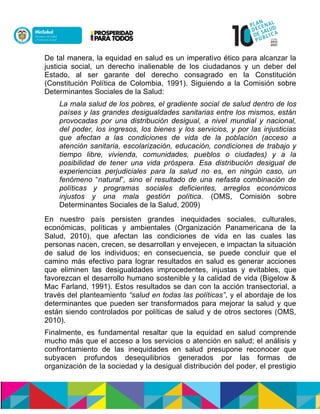 De tal manera, la equidad en salud es un imperativo ético para alcanzar la
justicia social, un derecho inalienable de los ciudadanos y un deber del
Estado, al ser garante del derecho consagrado en la Constitución
(Constitución Política de Colombia, 1991). Siguiendo a la Comisión sobre
Determinantes Sociales de la Salud:
La mala salud de los pobres, el gradiente social de salud dentro de los
países y las grandes desigualdades sanitarias entre los mismos, están
provocadas por una distribución desigual, a nivel mundial y nacional,
del poder, los ingresos, los bienes y los servicios, y por las injusticias
que afectan a las condiciones de vida de la población (acceso a
atención sanitaria, escolarización, educación, condiciones de trabajo y
tiempo libre, vivienda, comunidades, pueblos o ciudades) y a la
posibilidad de tener una vida próspera. Esa distribución desigual de
experiencias perjudiciales para la salud no es, en ningún caso, un
fenómeno “natural”, sino el resultado de una nefasta combinación de
políticas y programas sociales deficientes, arreglos económicos
injustos y una mala gestión política. (OMS, Comisión sobre
Determinantes Sociales de la Salud, 2009)
En nuestro país persisten grandes inequidades sociales, culturales,
económicas, políticas y ambientales (Organización Panamericana de la
Salud, 2010), que afectan las condiciones de vida en las cuales las
personas nacen, crecen, se desarrollan y envejecen, e impactan la situación
de salud de los individuos; en consecuencia, se puede concluir que el
camino más efectivo para lograr resultados en salud es generar acciones
que eliminen las desigualdades improcedentes, injustas y evitables, que
favorezcan el desarrollo humano sostenible y la calidad de vida (Bigelow &
Mac Farland, 1991). Estos resultados se dan con la acción transectorial, a
través del planteamiento “salud en todas las políticas”, y el abordaje de los
determinantes que pueden ser transformados para mejorar la salud y que
están siendo controlados por políticas de salud y de otros sectores (OMS,
2010).
Finalmente, es fundamental resaltar que la equidad en salud comprende
mucho más que el acceso a los servicios o atención en salud; el análisis y
confrontamiento de las inequidades en salud presupone reconocer que
subyacen profundos desequilibrios generados por las formas de
organización de la sociedad y la desigual distribución del poder, el prestigio
 