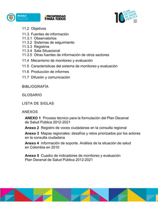 11.2 Objetivos
11.3 Fuentes de información
11.3.1 Observatorios
11.3.2 Sistemas de seguimiento
11.3.3 Registros
11.3.4 Sala Situacional
11.3.5 Otras fuentes de información de otros sectores
11.4 Mecanismo de monitoreo y evaluación
11.5 Características del sistema de monitoreo y evaluación
11.6 Producción de informes
11.7 Difusión y comunicación
BIBLIOGRAFÍA
GLOSARIO
LISTA DE SIGLAS
ANEXOS
ANEXO 1 Proceso técnico para la formulación del Plan Decenal
de Salud Pública 2012-2021
Anexo 2 Registro de voces ciudadanas en la consulta regional
Anexo 3 Mapas regionales: desafíos y retos priorizados por los actores
en la consulta ciudadana
Anexo 4 información de soporte. Análisis de la situación de salud
en Colombia en 2010
Anexo 5 Cuadro de indicadores de monitoreo y evaluación
Plan Decenal de Salud Pública 2012-2021
 