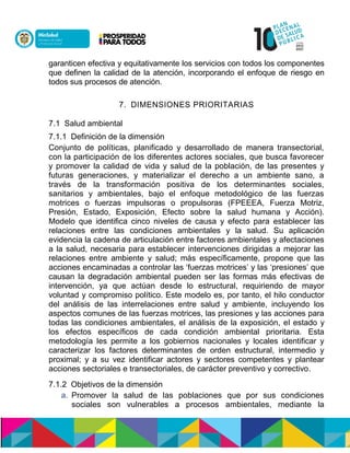 garanticen efectiva y equitativamente los servicios con todos los componentes
que definen la calidad de la atención, incorporando el enfoque de riesgo en
todos sus procesos de atención.
7. DIMENSIONES PRIORITARIAS
7.1 Salud ambiental
7.1.1 Definición de la dimensión
Conjunto de políticas, planificado y desarrollado de manera transectorial,
con la participación de los diferentes actores sociales, que busca favorecer
y promover la calidad de vida y salud de la población, de las presentes y
futuras generaciones, y materializar el derecho a un ambiente sano, a
través de la transformación positiva de los determinantes sociales,
sanitarios y ambientales, bajo el enfoque metodológico de las fuerzas
motrices o fuerzas impulsoras o propulsoras (FPEEEA, Fuerza Motriz,
Presión, Estado, Exposición, Efecto sobre la salud humana y Acción).
Modelo que identifica cinco niveles de causa y efecto para establecer las
relaciones entre las condiciones ambientales y la salud. Su aplicación
evidencia la cadena de articulación entre factores ambientales y afectaciones
a la salud, necesaria para establecer intervenciones dirigidas a mejorar las
relaciones entre ambiente y salud; más específicamente, propone que las
acciones encaminadas a controlar las ‘fuerzas motrices’ y las ‘presiones’ que
causan la degradación ambiental pueden ser las formas más efectivas de
intervención, ya que actúan desde lo estructural, requiriendo de mayor
voluntad y compromiso político. Este modelo es, por tanto, el hilo conductor
del análisis de las interrelaciones entre salud y ambiente, incluyendo los
aspectos comunes de las fuerzas motrices, las presiones y las acciones para
todas las condiciones ambientales, el análisis de la exposición, el estado y
los efectos específicos de cada condición ambiental prioritaria. Esta
metodología les permite a los gobiernos nacionales y locales identificar y
caracterizar los factores determinantes de orden estructural, intermedio y
proximal; y a su vez identificar actores y sectores competentes y plantear
acciones sectoriales e transectoriales, de carácter preventivo y correctivo.
7.1.2 Objetivos de la dimensión
a. Promover la salud de las poblaciones que por sus condiciones
sociales son vulnerables a procesos ambientales, mediante la
 