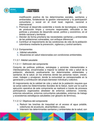 modificación positiva de los determinantes sociales, sanitarios y
ambientales, fortaleciendo la gestión intersectorial y la participación
comunitaria y social en el nivel local, regional, nacional e
internacional.
b. Promover el desarrollo sostenible a través de tecnologías y modelos
de producción limpia y consumo responsable, articulado a las
políticas y procesos de desarrollo social, político y económico, en el
ámbito nacional y territorial.
c. Atender de forma prioritaria las necesidades sanitarias y ambientales
de las poblaciones vulnerables, con enfoque diferencial.
d. Contribuir al mejoramiento de las condiciones de vida de la población
colombiana mediante la prevención, vigilancia y control sanitario.
7.1.3 Componentes
a. Hábitat saludable.
b. Situaciones en salud relacionadas con condiciones ambientales.
7.1.3.1 Hábitat saludable
7.1.3.1.1 Definición del componente
Conjunto de políticas públicas, estrategias y acciones intersectoriales e
interdisciplinarias, encaminadas a mejorar la calidad de vida y salud de la
población, afectando positivamente los determinantes ambientales y
sanitarios de la salud, en los entornos donde las personas nacen, crecen,
viven, trabajan y envejecen; donde la comunidad es corresponsable en la
generación y contribución del propio bienestar individual y colectivo.
El mejoramiento de la calidad de vida y salud de la población requiere que
se actúe sobre los Determinantes Sociales de la Salud, razón por la cual la
ejecución operativa de este componente se realizará a través de procesos
participativos organizados alrededor de entornos cotidianos: vivienda,
entornos educativos, entornos comunitarios saludables, entornos de trabajo
y ecosistemas estratégicos saludables (ver glosario de términos).
7.1.3.1.2 Objetivos del componente
a. Reducir las brechas de inequidad en el acceso al agua potable,
coberturas de acueducto, alcantarillado ynaseo.
b. Intervenir los determinantes sanitarios y ambientales de la salud, con
 