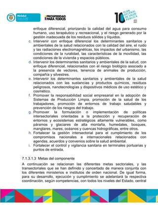 enfoque diferencial, priorizando la calidad del agua para consumo
humano, uso terapéutico y recreacional, y el riesgo generado por la
gestión inadecuada de los residuos sólidos y líquidos.
c. Intervenir con enfoque diferencial los determinantes sanitarios y
ambientales de la salud relacionados con la calidad del aire, el ruido
y las radiaciones electromagnéticas, los impactos del urbanismo, las
condiciones de la ruralidad, las características de la movilidad, las
condiciones de la vivienda y espacios públicos.
d. Intervenir los determinantes sanitarios y ambientales de la salud, con
enfoque diferencial, relacionados con el riesgo biológico asociado a
la presencia de vectores, tenencia de animales de producción,
compañía ynsilvestres.
e. Intervenir los determinantes sanitarios y ambientales de la salud
relacionados con las sustancias y productos químicos, residuos
peligrosos, nanotecnologías y dispositivos médicos de uso estético y
cosmético.
f. Promover la responsabilidad social empresarial en la adopción de
Sistemas de Producción Limpia, promoción de la salud de los
trabajadores, promoción de entornos de trabajo saludables y
prevención de los riesgos del trabajo.
g. Promover la formulación o implementación de políticas
intersectoriales orientadas a la protección y recuperación de
entornos y ecosistemas estratégicos altamente vulnerables, como
páramos y glaciares de alta montaña, humedales, bosques,
manglares, mares, océanos y cuencas hidrográficas, entre otros.
h. Fortalecer la gestión intersectorial para el cumplimiento de los
compromisos nacionales e internacionales relacionados con
agendas, acuerdos y convenios sobre la salud ambiental.
i. Fortalecer el control y vigilancia sanitaria en terminales portuarias y
puntos de entrada.
7.1.3.1.3 Metas del componente
A continuación se relacionan las diferentes metas sectoriales, y las
transectoriales que se han definido y concertado de manera conjunta con
los diferentes ministerios e institutos de orden nacional. De igual forma,
para su desarrollo, ejecución y cumplimiento se adelantará la respectiva
coordinación, según competencias, con todos los niveles del Estado, central
 