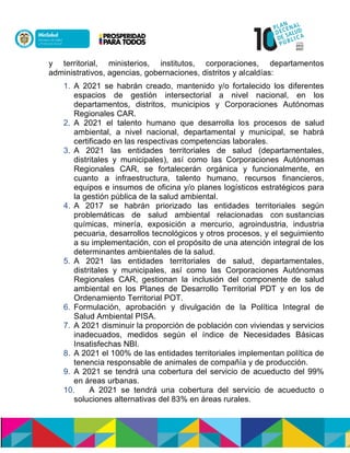 y territorial, ministerios, institutos, corporaciones, departamentos
administrativos, agencias, gobernaciones, distritos y alcaldías:
1. A 2021 se habrán creado, mantenido y/o fortalecido los diferentes
espacios de gestión intersectorial a nivel nacional, en los
departamentos, distritos, municipios y Corporaciones Autónomas
Regionales CAR.
2. A 2021 el talento humano que desarrolla los procesos de salud
ambiental, a nivel nacional, departamental y municipal, se habrá
certificado en las respectivas competencias laborales.
3. A 2021 las entidades territoriales de salud (departamentales,
distritales y municipales), así como las Corporaciones Autónomas
Regionales CAR, se fortalecerán orgánica y funcionalmente, en
cuanto a infraestructura, talento humano, recursos financieros,
equipos e insumos de oficina y/o planes logísticos estratégicos para
la gestión pública de la salud ambiental.
4. A 2017 se habrán priorizado las entidades territoriales según
problemáticas de salud ambiental relacionadas con sustancias
químicas, minería, exposición a mercurio, agroindustria, industria
pecuaria, desarrollos tecnológicos y otros procesos, y el seguimiento
a su implementación, con el propósito de una atención integral de los
determinantes ambientales de la salud.
5. A 2021 las entidades territoriales de salud, departamentales,
distritales y municipales, así como las Corporaciones Autónomas
Regionales CAR, gestionan la inclusión del componente de salud
ambiental en los Planes de Desarrollo Territorial PDT y en los de
Ordenamiento Territorial POT.
6. Formulación, aprobación y divulgación de la Política Integral de
Salud Ambiental PISA.
7. A 2021 disminuir la proporción de población con viviendas y servicios
inadecuados, medidos según el índice de Necesidades Básicas
Insatisfechas NBI.
8. A 2021 el 100% de las entidades territoriales implementan política de
tenencia responsable de animales de compañía y de producción.
9. A 2021 se tendrá una cobertura del servicio de acueducto del 99%
en áreas urbanas.
10. A 2021 se tendrá una cobertura del servicio de acueducto o
soluciones alternativas del 83% en áreas rurales.
 
