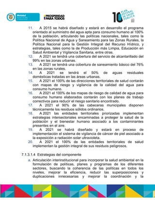 11. A 2015 se habrá diseñado y estará en desarrollo el programa
orientado al suministro del agua apta para consumo humano al 100%
de la población, articulando las políticas nacionales, tales como la
Política Nacional de Agua y Saneamiento para las Zonas Rurales, la
Política Nacional para la Gestión Integral del Recurso Hooialó, y
estrategias, tales como la de Producción más Limpia, Educación en
Salud Ambiental y Vigilancia Sanitaria, entre otras.
12. A 2021 se tendrá una cobertura del servicio de alcantarillado del
99% en las zonas urbanas.
13. A 2021 se tendrá una cobertura de saneamiento básico del 76%
en las zonas rurales.
14. A 2021 se tendrá el 50% de aguas residuales
domésticas tratadas en las áreas urbanas.
15. A 2021 el 100% de las direcciones territoriales de salud contarán
con mapas de riesgo y vigilancia de la calidad del agua para
consumo humano.
16. A 2021 el 100% de los mapas de riesgo de calidad de agua para
consumo humano elaborados contarán con los planes de trabajo
correctivos para reducir el riesgo sanitario encontrado.
17. A 2021 el 90% de las cabeceras municipales disponen
técnicamente los residuos sólidos ordinarios.
18. A 2021 las entidades territoriales priorizadas implementan
estrategias intersectoriales encaminadas a proteger la salud de la
población y el bienestar humano asociado a los contaminantes
presentes en el aire.
19. A 2021 se habrá diseñado y estará en proceso de
implementación el sistema de vigilancia de cáncer de piel asociado a
la exposición a radiación solar ultravioleta.
20. A 2021 el 100% de las entidades territoriales de salud
implementan la gestión integral de sus residuos peligrosos.
7.1.3.1.4 Estrategias del componente
a. Articulacisn interinstitucional para incorporar la salud ambiental en la
formulación de políticas, planes y programas de los diferentes
sectores, buscando la coherencia de las políticas en todos los
niveles, mejorar la eficiencia, reducir las superposiciones y
duplicaciones innecesarias y mejorar la coordinación y la
 