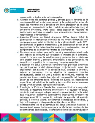 cooperación entre los actores involucrados.
b. Alianzas entre los sectores público y privado para el fomento de la
corresponsabilidad social empresarial, y la participación activa de
todos los miembros de la sociedad civil en la protección de la salud
humana, el mejoramiento de las condiciones de calidad de vida y el
desarrollo sostenible. Para lograr estosnobjetivosnse requiere de
instituciones en todos los niveles que sean eficaces, transparentes,
responsables y democráticas.
c. Atención Primaria en Salud Ambiental APSA: busca definir la
participación e intervención conjunta de los niveles territoriales con
competencias en salud ambiental, en la implementación de la APS,
posicionando la gestión intersectorial y la participación social en la
intervención de los determinantes sanitarios y ambientales, para el
cumplimiento de los objetivos y metas de la dimensión.
d. Consumo responsable: promoción social y comunitaria relacionada
con hábitos de consumonque reduzcan el impacto en el ambiente,
con el fin de promover la salud humana y preservar los ecosistemas
que prestan bienes y servicios ambientales a las poblaciones, de
acuerdo con la política de producción y consumo sostenible.
e. Educación en Salud Ambiental: comprende los procesos dinámicos
de participación social desarrollados conjuntamente entre los
organismos del Estado y la sociedad civil, dirigidos a informar,
educar y comunicar, con el objetivo de promover cambios
conductuales, estilos de vida y hábitos de consumo, modelos de
producción limpia y sostenible, ejercicio responsable del derecho a
gozar de un ambiente sano, teniendo en cuenta las necesidades
específicas del individuo, la familia y la comunidad en los entornos
donde viven, estudian, trabajan e interactúan.
f. Estrategia de Entornos Saludables: busca contribuir a la seguridad
humana, el desarrollo humano sustentable y la equidad en salud,
mediante acciones que influyan sobre los determinantes de la salud
bajo esquemas operativos participativos organizados alrededor de
entornos específicos, como la vivienda, la escuela, el espacio
público, el entorno laboral, ecosistemas estratégicos sostenibles, y
bajo enfoques que privilegian a la familia y la comunidad.
g. Fortalecimiento de la gobernanza en salud ambiental nacional e
internacional, como fundamento para la afectación positiva de los
determinantes estructurales, reconociendo como ejes la participación
 