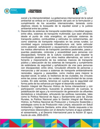 social y la intersectorialidad. La gobernanza internacional de la salud
ambiental se enfoca en la participación del país en la formulación y
cumplimiento de los acuerdos internacionales, teniendo como
objetivos claves la búsqueda de la equidad social y la justicia
ambiental entre las partes.
h. Desarrollo de sistemas de transporte sostenibles y movilidad segura;
entre ellos, sistemas de transporte multimodal, que sean eficientes
desde el punto de vista energético; en particular sistemas de
transporte público, combustibles y vehículos no contaminantes, así
como sistemas de transporte mejorados en las zonas rurales. La
movilidad segura comprende infraestructura vial, tanto vehicular
como peatonal, señalización y equipamiento urbano para fomentar
los medios alternativos de transporte (senderos peatonales, pasos y
puentes peatonales, ciclorutas y accesibilidad para personas con
discapacidad), fomento de la cultura ciudadana para respetar la
movilización peatonal y por otros medios alternativos, así como el
fomento y mejoramiento de los sistemas masivos de transporte
público y adecuación de los sistemas de transporte y cumplimiento
de estándares de seguridad y señalización de vías para personas
con discapacidad, entre otros. Circulación eficiente de personas y
mercancías y del acceso a sistemas de transporte ambientalmente
racionales, seguros y asequibles, como medios para mejorar la
equidad social, la salud, la resiliencia de las ciudades, los vínculos
entre las zonas urbanas y las rurales y la productividad de las zonas
rurales. En este sentido, tenemos en cuenta que la seguridad vial
forma parte de los esfuerzos por lograr el desarrollo sostenible.
i. Gestión Integral del Recurso Hídrico de forma intersectorial y con
participación comunitaria, buscando la protección de cuencas, la
potabilización del agua y la minimización de generación de efluentes
domésticos e industriales, articulando las políticas nacionales, tales
como la Política Nacional de Agua y Saneamiento para las Zonas
Rurales, la Política Nacional para la Gestión Integral del Recurso
Hooialó, la Política Nacional de Producción y Consumo Sostenible y
estrategias como la de Producción más Limpia, educación en Salud
Ambiental y Vigilancia Sanitaria, entre otras. Dando respuesta a los
compromisos relacionados con el derecho humano al agua potable y
el saneamiento, y al Decenio Internacional para la Acción El agua,
fuente de vida, 2005-2015.
 