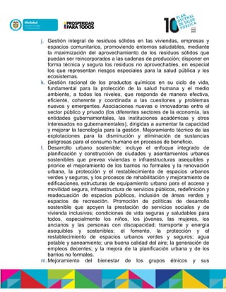 j. Gestión integral de residuos sólidos en las viviendas, empresas y
espacios comunitarios, promoviendo entornos saludables, mediante
la maximización del aprovechamiento de los residuos sólidos que
puedan ser reincorporados a las cadenas de producción; disponer en
forma técnica y segura los residuos no aprovechables, en especial
los que representan riesgos especiales para la salud pública y los
ecosistemas.
k. Gestión racional de los productos químicos en su ciclo de vida,
fundamental para la protección de la salud humana y el medio
ambiente, a todos los niveles, que responda de manera efectiva,
eficiente, coherente y coordinada a las cuestiones y problemas
nuevos y emergentes.nAsociaciones nuevas e innovadoras entre el
sector público y privado (los diferentes sectores de la economía, las
entidades gubernamentales, las instituciones académicas y otros
interesados no gubernamentales), dirigidas a aumentar la capacidad
y mejorar la tecnología para la gestión. Mejoramiento técnico de las
explotaciones para la disminución y eliminación de sustancias
peligrosas para el consumo humano en procesos de beneficio.
l. Desarrollo urbano sostenible: incluye el enfoque integrado de
planificación y construcción de ciudades y asentamientos urbanos
sostenibles que prevea viviendas e infraestructuras asequibles y
priorice el mejoramiento de los barrios no formales y la renovación
urbana, la protección y el restablecimiento de espacios urbanos
verdes y seguros, y los procesos de rehabilitación y mejoramiento de
edificaciones,nestructuras de equipamiento urbano para el acceso y
movilidad segura, infraestructura de servicios públicos, redefinición y
readecuación de espacios públicos, inclusión de áreas verdes y
espacios de recreación. Promoción de políticas de desarrollo
sostenible que apoyen la prestación de servicios sociales y de
vivienda inclusivos; condiciones de vida seguras y saludables para
todos, especialmente los niños, los jóvenes, las mujeres, los
ancianos y las personas con discapacidad; transporte y energía
asequibles y sostenibles; el fomento, la protección y el
restablecimiento de espacios urbanos verdes y seguros; agua
potable y saneamiento; una buena calidad del aire; la generación de
empleos decentes; y la mejora de la planificación urbana y de los
barrios no formales.
m. Mejoramiento del bienestar de los grupos étnicos y sus
 