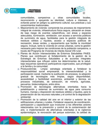 comunidades, campesinos y otras comunidades locales,
reconociendo y apoyando su identidad, cultura e intereses, y
evitando poner en peligro su patrimonio cultural, sus prácticas y sus
conocimientos tradicionales.
n. Mejoramiento de vivienda: comprende los procesos de mejoramiento
integral de vivienda,ninfraestructura física segura, ubicación en áreas
de bajo riesgo de eventos catastróficos, con áreas y espacios
adecuados, iluminación, ventilación, con acceso a servicios públicos
de suministro de agua, facilidades para la gestión integrada de
residuos sólidos y líquidos, acceso a espacios públicos de
recreación, áreas verdes, y equipamiento que facilite la movilidad
segura. Incluye, tanto la vivienda en zonas urbanas, como la gestión
necesaria para mejorar las condiciones de la población campesina, a
través del Programa de Vivienda de Interés Social VIS rural.
o. Planes de Acción Intersectoriales de Entornos Saludables PAIES.
Planes que contribuyen al fortalecimiento de la gestión de la
Estrategia de Entornos Saludables y de acciones integrales
intersectoriales que influyen sobre los determinantes de la salud,
bajo esquemas operativos participativos organizados, que privilegian
a la familia y la comunidad.
p. Producción nsáó Limpia: estrategia orientada a fortalecer la
responsabilidad social empresarial, la intersectorialidad y la
participación social, mediante la sustitución de procesos, la adopción
gradual de tecnologías más limpias, según disponibilidad,
accesibilidad y factibilidad económica, ambiental y técnica, en
procesos industriales, de extracción, de minería, agrícolas,
pecuarios, biotecnológicos, entre otros.
q. Promoción de tecnologías alternativas orientadas hacia la
potabilización y sistemas de suministro de agua para consumo
humano, manejo y disposición de residuos sólidos y líquidos, para la
preservación de los recursos naturales y el control de la degradación
ambiental.
r. Promoción de la calidad del aire en el interior y exterior de las
edificaciones urbanas y rurales. Fortalecer espacios de coordinación,
participación y capacitación que involucren a los diferentes actores
relacionados con la prevención y control de la contaminación del
aire, e implementación de alternativas orientadas a la vigilancia
epidemiológica, la renovación del parque automotor, la calidad de
 