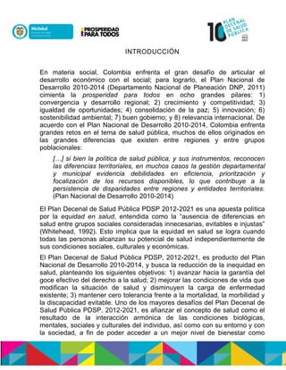 INTRODUCCIÓN
En materia social, Colombia enfrenta el gran desafío de articular el
desarrollo económico con el social; para lograrlo, el Plan Nacional de
Desarrollo 2010-2014 (Departamento Nacional de Planeación DNP, 2011)
cimienta la prosperidad para todos en ocho grandes pilares: 1)
convergencia y desarrollo regional; 2) crecimiento y competitividad; 3)
igualdad de oportunidades; 4) consolidación de la paz; 5) innovación; 6)
sostenibilidad ambiental; 7) buen gobierno; y 8) relevancia internacional. De
acuerdo con el Plan Nacional de Desarrollo 2010-2014, Colombia enfrenta
grandes retos en el tema de salud pública, muchos de ellos originados en
las grandes diferencias que existen entre regiones y entre grupos
poblacionales:
[…] si bien la política de salud pública, y sus instrumentos, reconocen
las diferencias territoriales, en muchos casos la gestión departamental
y municipal evidencia debilidades en eficiencia, prioritzación y
focalización de los recursos disponibles, lo que contribuye a la
persistencia de disparidades entre regiones y entidades territoriales.
(Plan Nacional de Desarrollo 2010-2014)
El Plan Decenal de Salud Pública PDSP 2012-2021 es una apuesta política
por la equidad en salud, entendida como la “ausencia de diferencias en
salud entre grupos sociales consideradas innecesarias, evitables e injustas”
(Whitehead, 1992). Esto implica que la equidad en salud se logra cuando
todas las personas alcanzan su potencial de salud independientemente de
sus condiciones sociales, culturales y económicas.
El Plan Decenal de Salud Pública PDSP, 2012-2021, es producto del Plan
Nacional de Desarrollo 2010-2014, y busca la reducción de la inequidad en
salud, planteando los siguientes objetivos: 1) avanzar hacia la garantía del
goce efectivo del derecho a la salud; 2) mejorar las condiciones de vida que
modifican la situación de salud y disminuyen la carga de enfermedad
existente; 3) mantener cero tolerancia frente a la mortalidad, la morbilidad y
la discapacidad evitable. Uno de los mayores desafíos del Plan Decenal de
Salud Pública PDSP, 2012-2021, es afianzar el concepto de salud como el
resultado de la interacción armónica de las condiciones biológicas,
mentales, sociales y culturales del individuo, así como con su entorno y con
la sociedad, a fin de poder acceder a un mejor nivel de bienestar como
 