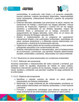 combustibles, la producción más limpia y el consumo sostenible,
buenas prácticas, mejores tecnologías disponibles, responsabilidad
social empresarial, ordenamiento territorial y gestión de proyectos
compartidos.
s. Entornos laborales saludables que promuevan la salud, mejoren las
condiciones de trabajo y disminuyan los riesgos laborales. Incluye
acciones de Inspección, Vigilancia y Control IVC de los riesgos
sanitarios y ambientales en los ámbitos laborales; mejora del
ambiente físico y psicosocial en el trabajo, promoción del
aseguramiento de riesgos laborales, entre otros, en el marco del
Sistema General de Riesgos Laborales SGRL.
t. Diseño e implementación de un programa de capacitación
intersectorial dirigido a las autoridades ambientales, autoridades de
salud, sectores productivos y a diferentes actores relacionados con
la prevención y control de la contaminación del aire.
u. Vigilancia en salud pública de los eventos priorizados y otros eventos
emergentes asociados a los contaminantes del aire.
v. Políticas interinstitucionales e intersectoriales, para el fortalecimiento
de la promoción y prevención, que permitan impactar determinantes
sociales, ambientales y sanitarios, relacionados con salud ambiental.
7.1.3.2 Situaciones en salud relacionadas con condiciones ambientales
7.1.3.2.1 Definición del componente
Acciones sectoriales e intersectoriales del orden nacional y territorial, que
permitan incidir en aquellas situaciones de interés en salud pública,
mediante la intervención positiva de los factores, riesgos y daños de orden
social, sanitario y ambiental, que permitan modificar la carga ambiental de
la enfermedad.
7.1.3.2.2 Objetivos del componente
a. Identificar y abordar eventos de interés en salud pública,
relacionados con factores ambientales.
b. Determinar la carga ambiental de las enfermedades prioritarias en
salud pública relacionadas con factores ambientales, a nivel nacional
y territorial.
c. Formular e implementar estrategias para efectuar estudios de la
carga ambiental de las enfermedades prioritarias en salud pública.
 