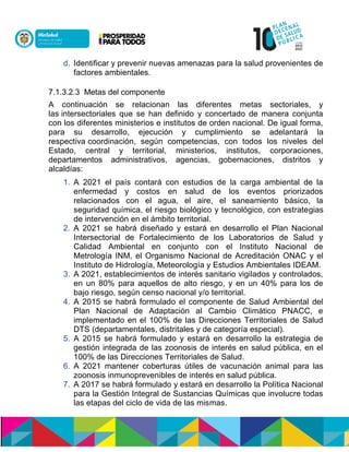 d. Identificar y prevenir nuevas amenazas para la salud provenientes de
factores ambientales.
7.1.3.2.3 Metas del componente
A continuación se relacionan las diferentes metas sectoriales, y
lasnintersectoriales que se han definido y concertado de manera conjunta
con los diferentes ministerios e institutos de orden nacional. De igual forma,
para su desarrollo, ejecución y cumplimiento se adelantará la
respectivancoordinación, según competencias, con todos los niveles del
Estado, central y territorial, ministerios, institutos, corporaciones,
departamentos administrativos, agencias, gobernaciones, distritos y
alcaldías:
1. A 2021 el país contará con estudios de la carga ambiental de la
enfermedad y costos en salud de los eventos priorizados
relacionados con el agua, el aire, el saneamiento básico, la
seguridad química, el riesgo biológico y tecnológico, con estrategias
de intervención en el ámbito territorial.
2. A 2021 se habrá diseñado y estará en desarrollo el Plan Nacional
Intersectorial de Fortalecimiento de los Laboratorios de Salud y
Calidad Ambiental en conjunto con el Instituto Nacional de
Metrología INM, elnOrganismo Nacional de Acreditación ONAC y el
Instituto de Hidrología, Meteorología y Estudios Ambientales IDEAM.
3. A 2021, establecimientos de interés sanitario vigilados y controlados,
en un 80% para aquellos de alto riesgo, y en un 40% para los de
bajo riesgo, según censo nacional y/o territorial.
4. A 2015 se habrá formulado el componente de Salud Ambiental del
Plan Nacional de Adaptación al Cambio Climático PNACC, e
implementado en el 100% de las Direcciones Territoriales de Salud
DTS (departamentales, distritales y de categoría especial).
5. A 2015 se habrá formulado y estará en desarrollo la estrategia de
gestión integrada de las zoonosis de interés en salud pública, en el
100% de las Direcciones Territoriales de Salud.
6. A 2021 mantener coberturas útiles de vacunación animal para las
zoonosis inmunoprevenibles de interés en salud pública.
7. A 2017 se habrá formulado y estará en desarrollo la Política Nacional
para la Gestión Integral de Sustancias Químicas que involucre todas
las etapas del ciclo de vida de las mismas.
 