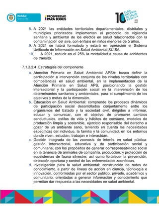 8. A 2021 las entidades territoriales departamentales, distritales y
municipios priorizados implementan el protocolo de vigilancia
sanitaria y ambiental de los efectos en salud relacionados con la
contaminación del aire, con énfasis en niños menores de 5 años.
9. A 2021 se habrá formulado y estará en operación el Sistema
Unificado de Información en Salud Ambiental SUISA.
10. A 2021, reducir en el 25% la mortalidad a causa de accidentes
de tránsito.
7.1.3.2.4 Estrategias del componente
a. Atención Primaria en Salud Ambiental APSA: busca definir la
participación e intervención conjunta de los niveles territoriales con
competencias en salud ambiental, en la implementación de la
Atención Primaria en Salud APS, posicionando la gestión
intersectorial y la participación social en la intervención de los
determinantes sanitarios y ambientales, para el cumplimiento de los
objetivos y metas de la dimensión.
b. Educación en Salud Ambiental: comprende los procesos dinámicos
de participación social desarrollados conjuntamente entre los
organismos del Estado y la sociedad civil, dirigidos a informar,
educar y comunicar, con el objetivo de promover cambios
conductuales, estilos de vida y hábitos de consumo, modelos de
producción limpia y sostenible, ejercicio responsable del derecho a
gozar de un ambiente sano, teniendo en cuenta las necesidades
específicas del individuo, la familia y la comunidad, en los entornos
donde viven, estudian, trabajan e interactúan.
c. Gestión integrada de las zoonosis de interés en salud pública:
gestión intersectorial, educativa y de participación social y
comunitaria, con los propósitos de generar corresponsabilidad social
en la tenencia de animales de compañía, producción, y protección de
ecosistemas de fauna silvestre; así como fortalecer la prevención,
detección oportuna y control de las enfermedades zoonóticas.
d. Investigación para la salud ambiental: construcción de redes de
conocimiento,na partir de líneas de acción en ciencia, tecnología e
innovación, conformadas por el sector público, privado, académico y
comunitario, orientadas a generar información y conocimiento que
permitan dar respuesta a las necesidades en salud ambiental.
 