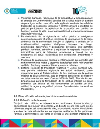 e. Vigilancia Sanitaria. Promoción de la autogestión y autorregulación:
el enfoque de Determinantes Sociales de la Salud exige un cambio
de paradigma en la concepción de la vigilancia sanitaria, la cual debe
trascender la inspección, vigilancia y control sanitario a modelos de
gestión participativa, incorporando la promoción del cambio de
hábitos y estilos de vida, la corresponsabilidad y el empoderamiento
individual y colectivo.
f. Fortalecimiento de la vigilancia en salud pública e inteligencia
epidemiológica para el análisis integrado de información de la carga
ambiental de la enfermedad; incluye la vigilancia y análisis de la
morbi-mortalidad, agentes etiológicos, factores de riesgo,
entomología, reservorios y poblaciones silvestres, que permitan
predecir, focalizar, estratificar y organizar la respuesta sectorial e
intersectorial para la detección, prevención y control de las
situaciones de salud relacionadas con condiciones ambientales y
zoonosis.
g. Procesos de cooperación nacional e internacional que permitan dar
cumplimiento a las metas y objetivos establecidos en el Plan Decenal
de Salud Pública y demás políticas y planesnexistentes.
h. Sistema Nacional de Inspección Vigilancia y Control sanitario IVC,
que permita adelantar vigilancia en salud ambiental, como
mecanismo para el fortalecimiento de las acciones de la política
Integral de salud ambiental, bajo el enfoque poblacional, de riesgo y
de determinantes sociales (Conpes 3550 de 2008. Plan de Acción.
Lineamientos para la formulación de la política integral de salud
ambiental con énfasis en los componentes de calidad de aire,
calidad de agua y seguridad química. Departamento Nacional de
Planeación).
7.2 Dimensión vida saludable y condiciones no transmisibles
7.2.1 Definición de la dimensión
Conjunto de políticas e intervenciones sectoriales, transectoriales y
comunitarias que buscan el bienestar y el disfrute de una vida sana en las
diferentes etapas del transcurso de vida, promoviendo modos, condiciones
y estilos de vida saludables en los espacios cotidianos de las personas,
familias y comunidades, así como el acceso a una atención integrada de
 